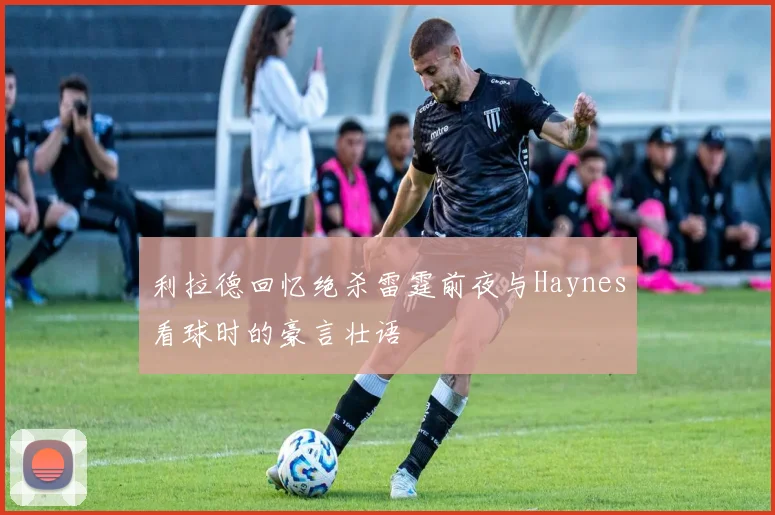 利拉德回忆绝杀雷霆前夜与Haynes看球时的豪言壮语