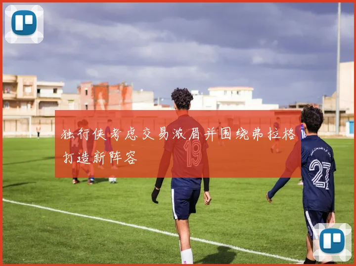 独行侠考虑交易浓眉并围绕弗拉格打造新阵容