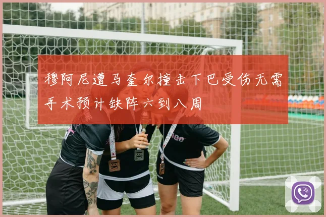 穆阿尼遭马奎尔撞击下巴受伤无需手术预计缺阵六到八周