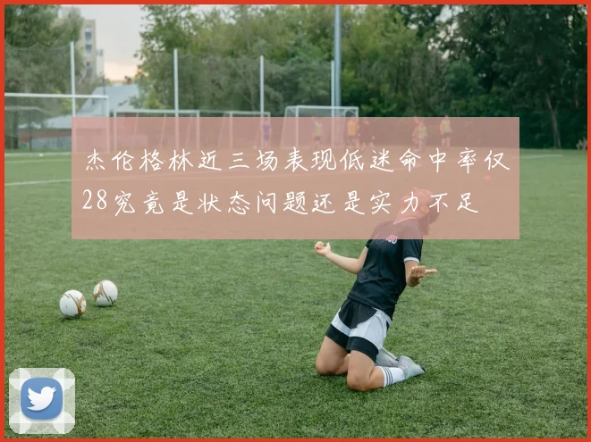 杰伦格林近三场表现低迷命中率仅28究竟是状态问题还是实力不足