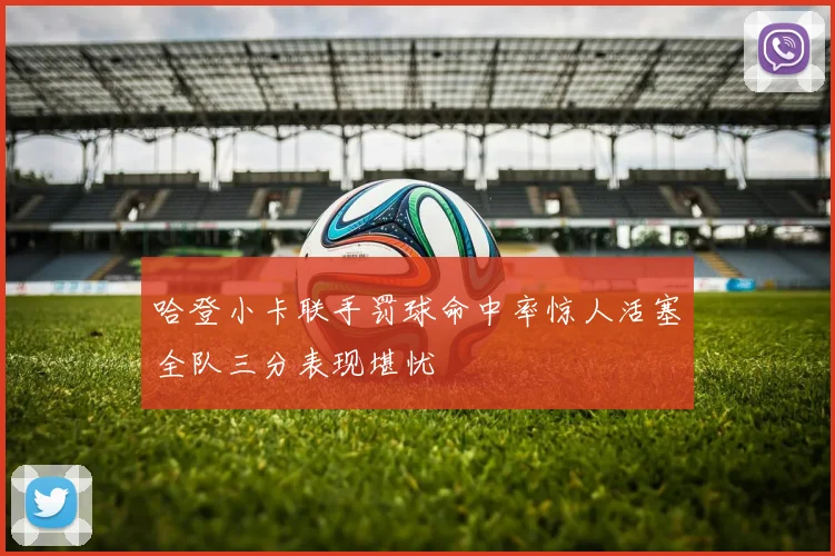 哈登小卡联手罚球命中率惊人活塞全队三分表现堪忧