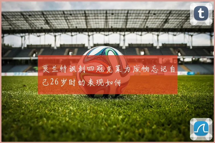 莫兰特讽刺四冠克莱为废物忘记自己26岁时的表现如何