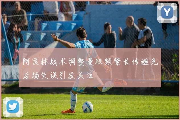 阿莫林战术调整曼联频繁长传避免后场失误引发关注