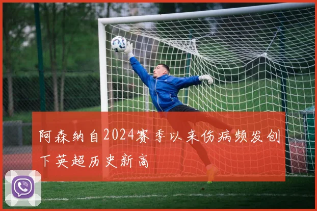 阿森纳自2024赛季以来伤病频发创下英超历史新高