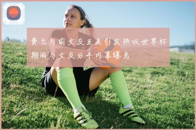 费兰与前女友互关引发热议世界杯期间与女友分手内幕曝光